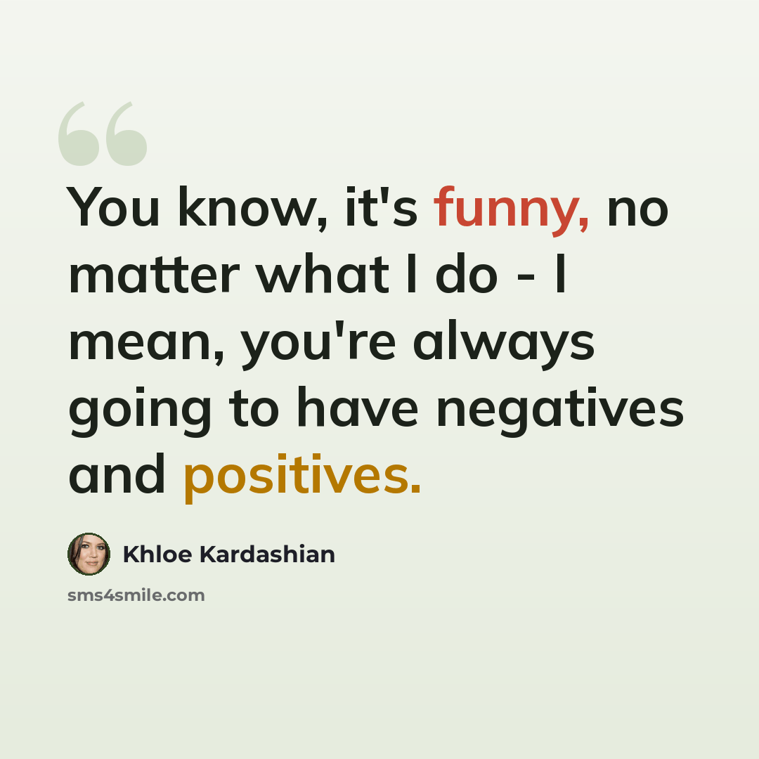 “You know, it's funny, no matter what I do - I mean, you're always going to have negatives and positives.” quote by Khloe Kardashian