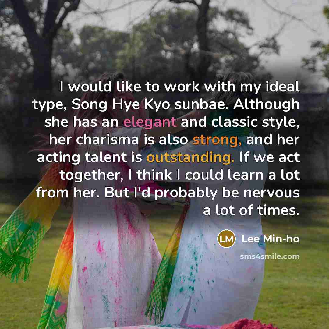 “I would like to work with my ideal type, Song Hye Kyo sunbae. Although she has an elegant and classic style, her charisma is also strong, and her acting talent is outstanding. If we act together, I think I could learn a lot from her. But I'd probably be nervous a lot of times.” quote by Lee Min-ho