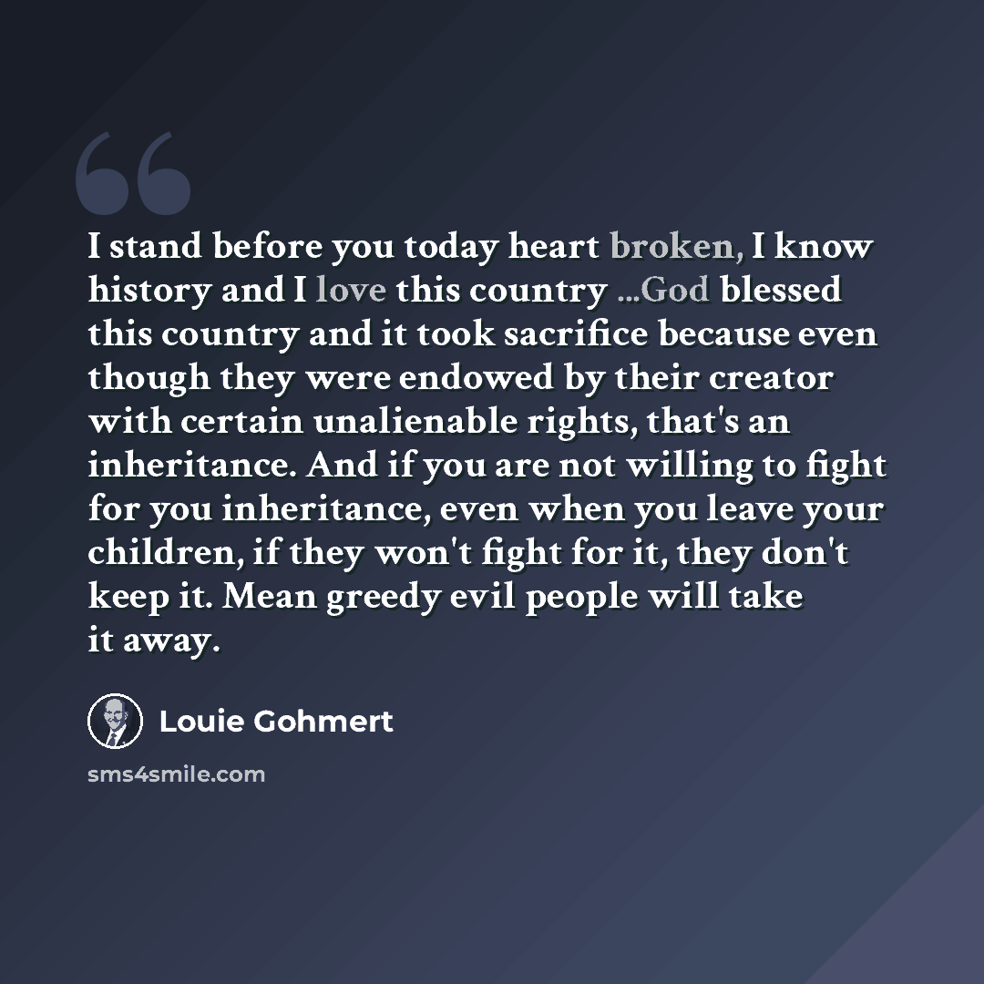 “I stand before you today heart broken, I know history and I love this country ...God blessed this country and it took sacrifice because even though they were endowed by their creator with certain unalienable rights, that's an inheritance. And if you are not willing to fight for you inheritance…” quote by Louie Gohmert