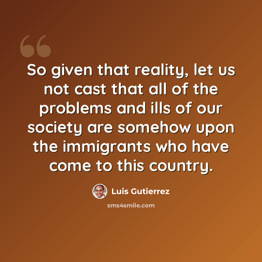 “So given that reality, let us not cast that all of the problems and ills of our society are somehow upon the immigrants who have come to this country.” quote by Luis Gutierrez