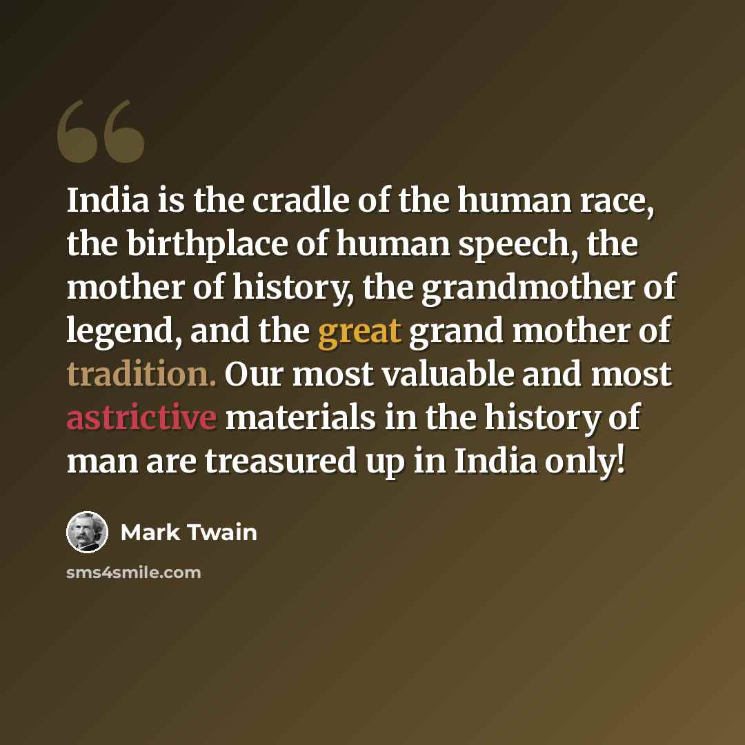 “India is the cradle of the human race, the birthplace of human speech, the mother of history, the grandmother of legend, and the great grand mother of tradition. Our most valuable and most astrictive materials in the history of man are treasured up in India only!” quote by Mark Twain