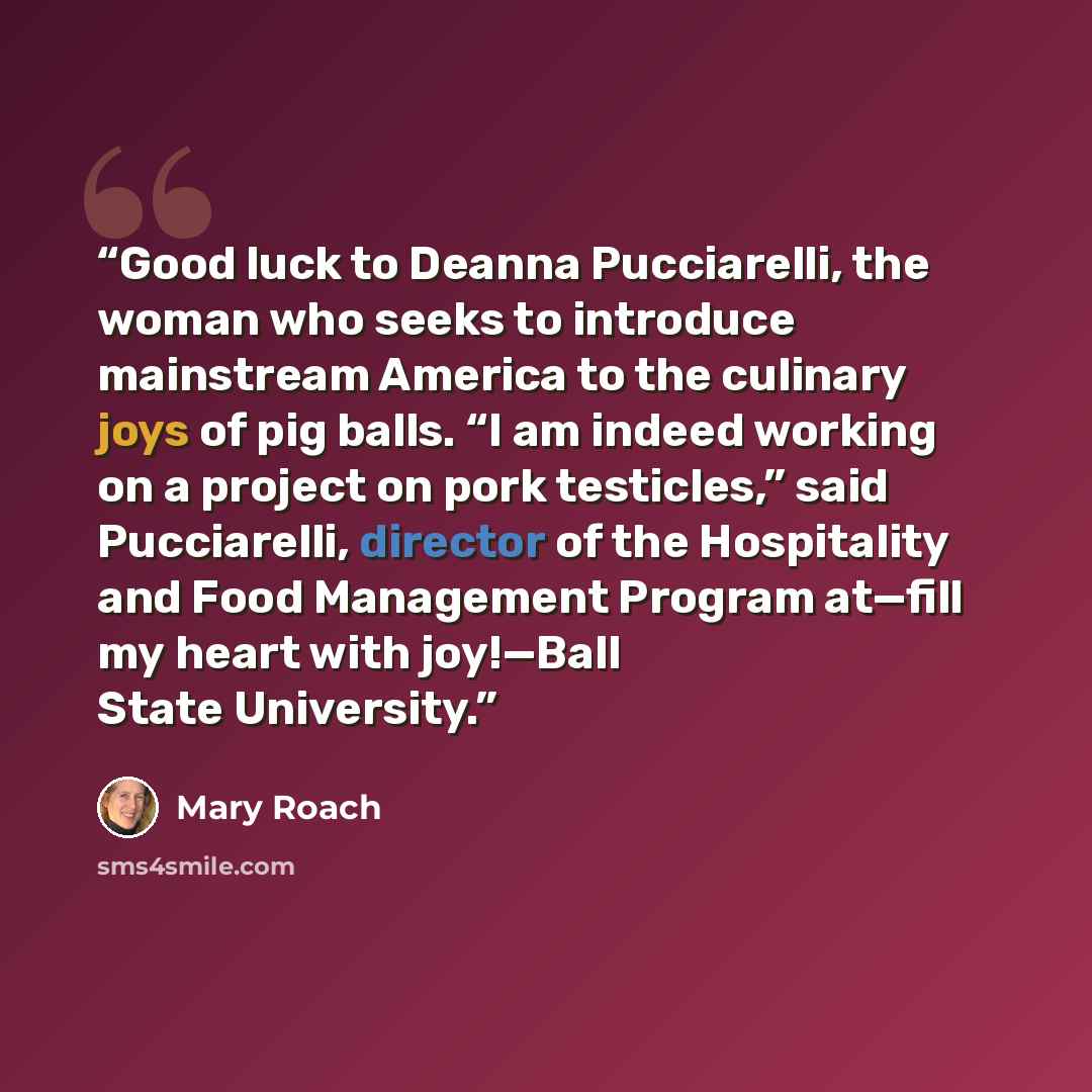 “Good luck to Deanna Pucciarelli, the woman who seeks to introduce mainstream America to the culinary joys of pig balls. “I am indeed working on a project on pork testicles,” said Pucciarelli, director of the Hospitality and Food Management Program at—fill my heart with joy!—Ball State University.” quote by Mary Roach