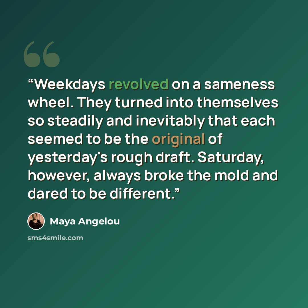 “Weekdays revolved on a sameness wheel. They turned into themselves so steadily and inevitably that each seemed to be the original of yesterday's rough draft. Saturday, however, always broke the mold and dared to be different.” quote by Maya Angelou