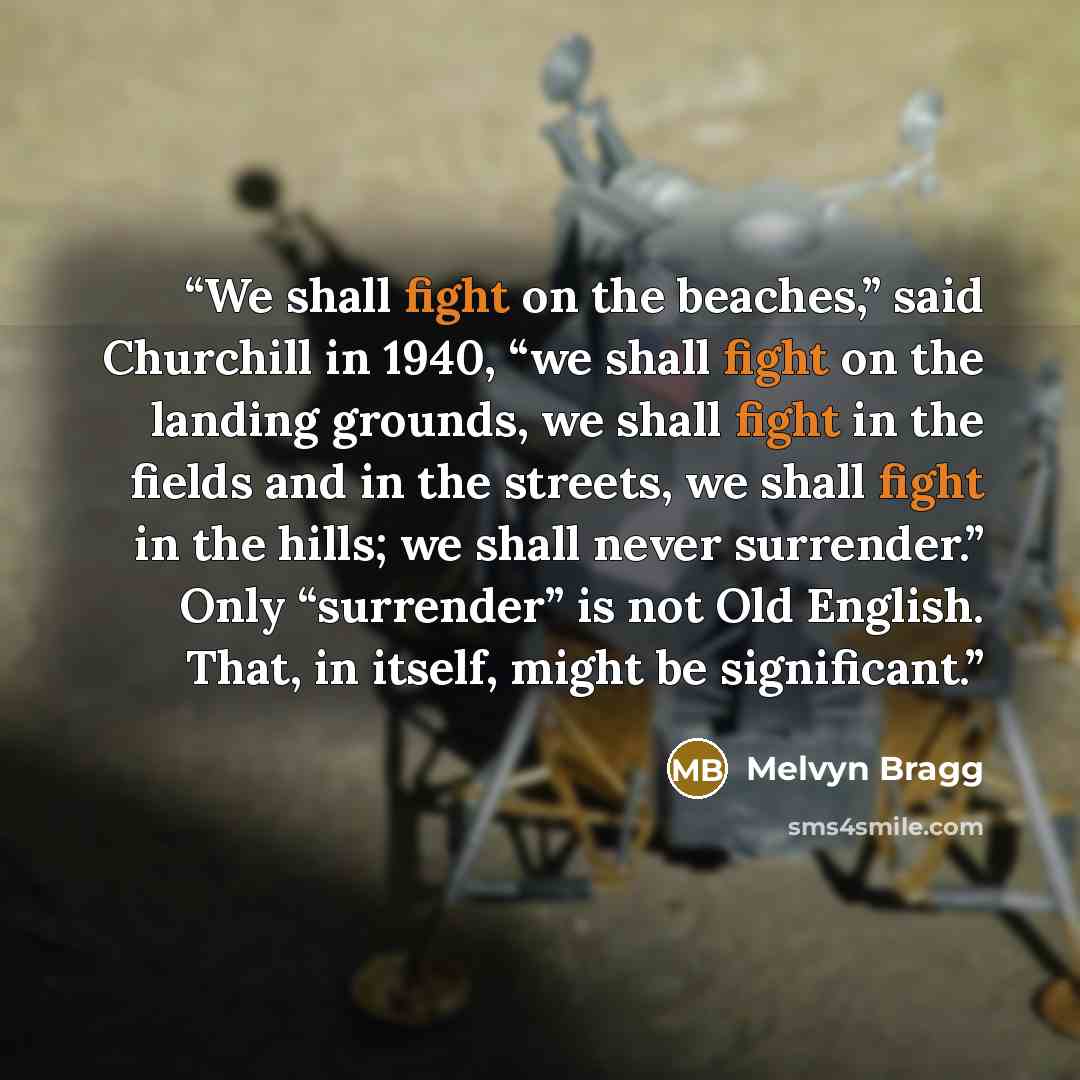 “We shall fight on the beaches,” said Churchill in 1940, “we shall fight on the landing grounds, we shall fight in the fields and in the streets, we shall fight in the hills; we shall never surrender.” Only “surrender” is not Old English. That, in itself, might be significant.” quote by Melvyn Bragg