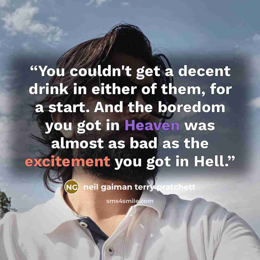 “You couldn't get a decent drink in either of them, for a start. And the boredom you got in Heaven was almost as bad as the excitement you got in Hell.” quote by Neil Gaiman Terry Pratchett