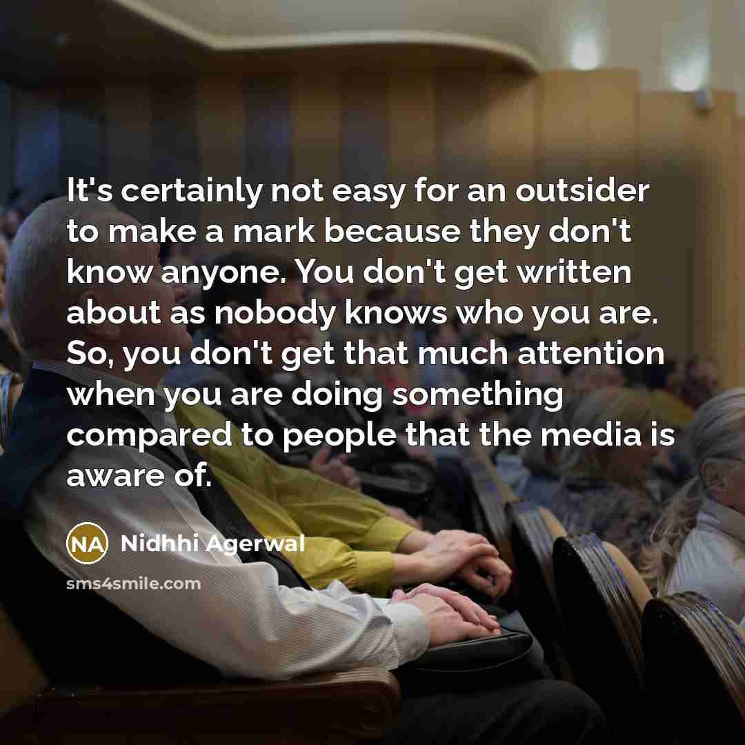 “It's certainly not easy for an outsider to make a mark because they don't know anyone. You don't get written about as nobody knows who you are. So, you don't get that much attention when you are doing something compared to people that the media is aware of.” quote by Nidhhi Agerwal