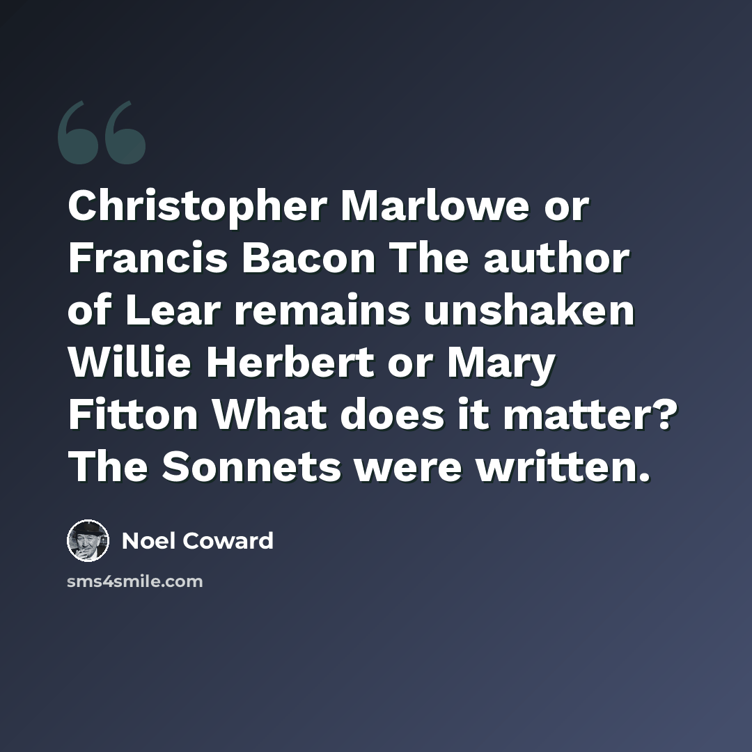 “Christopher Marlowe or Francis Bacon The author of Lear remains unshaken Willie Herbert or Mary Fitton What does it matter? The Sonnets were written.” quote by Noel Coward