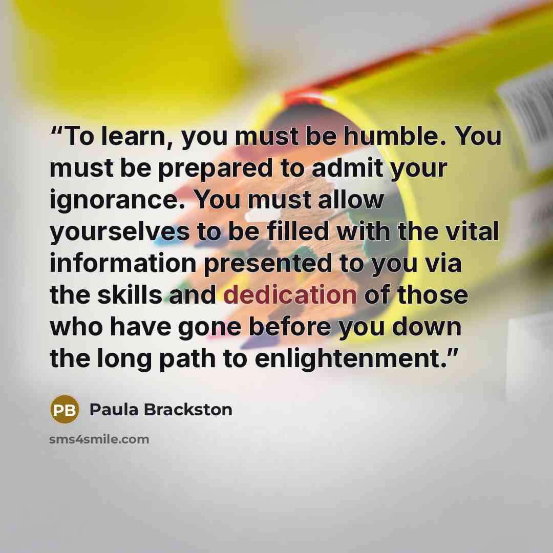 “To learn, you must be humble. You must be prepared to admit your ignorance. You must allow yourselves to be filled with the vital information presented to you via the skills and dedication of those who have gone before you down the long path to enlightenment.” quote by Paula Brackston