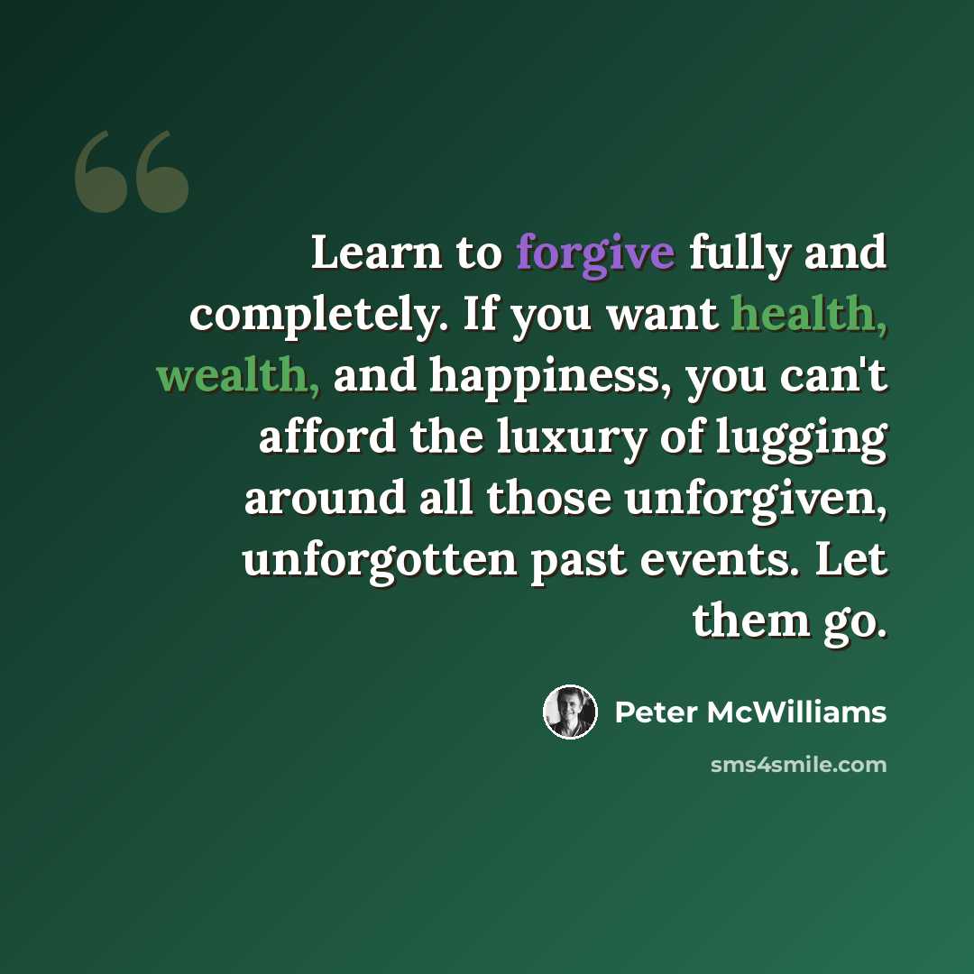 “Learn to forgive fully and completely. If you want health, wealth, and happiness, you can't afford the luxury of lugging around all those unforgiven, unforgotten past events. Let them go.” quote by Peter McWilliams