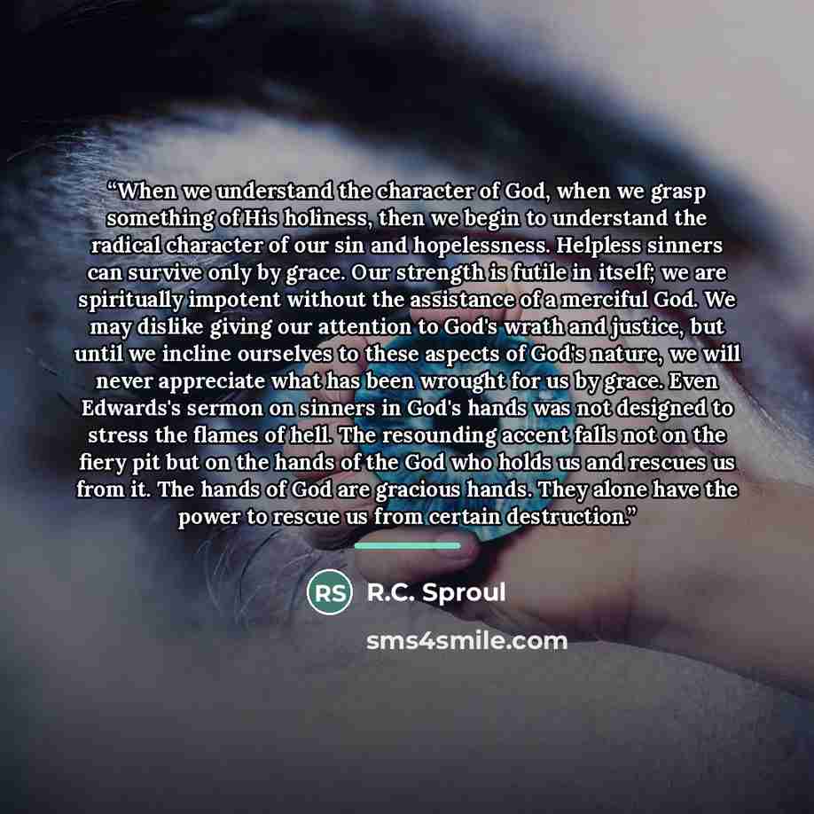 “When we understand the character of God, when we grasp something of His holiness, then we begin to understand the radical character of our sin and hopelessness. Helpless sinners can survive only by grace. Our strength is futile in itself; we are spiritually impotent without the assistance of a…” quote by R.C. Sproul