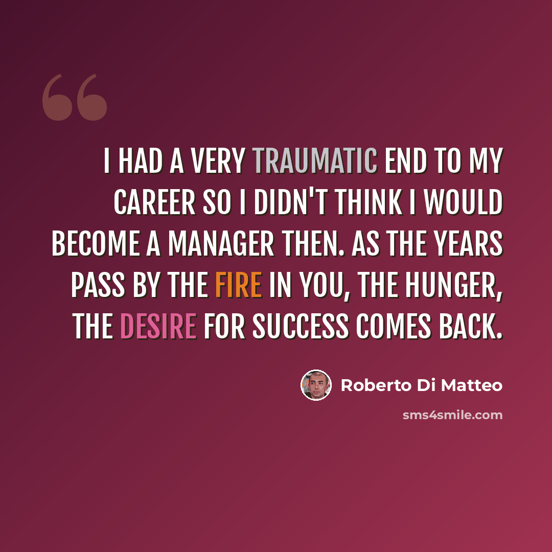 “I had a very traumatic end to my career so I didn't think I would become a manager then. As the years pass by the fire in you, the hunger, the desire for success comes back.” quote by Roberto Di Matteo