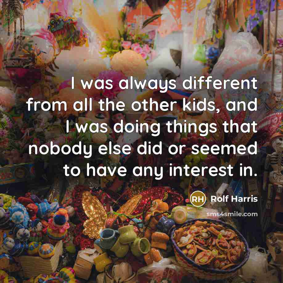 “I was always different from all the other kids, and I was doing things that nobody else did or seemed to have any interest in.” quote by Rolf Harris