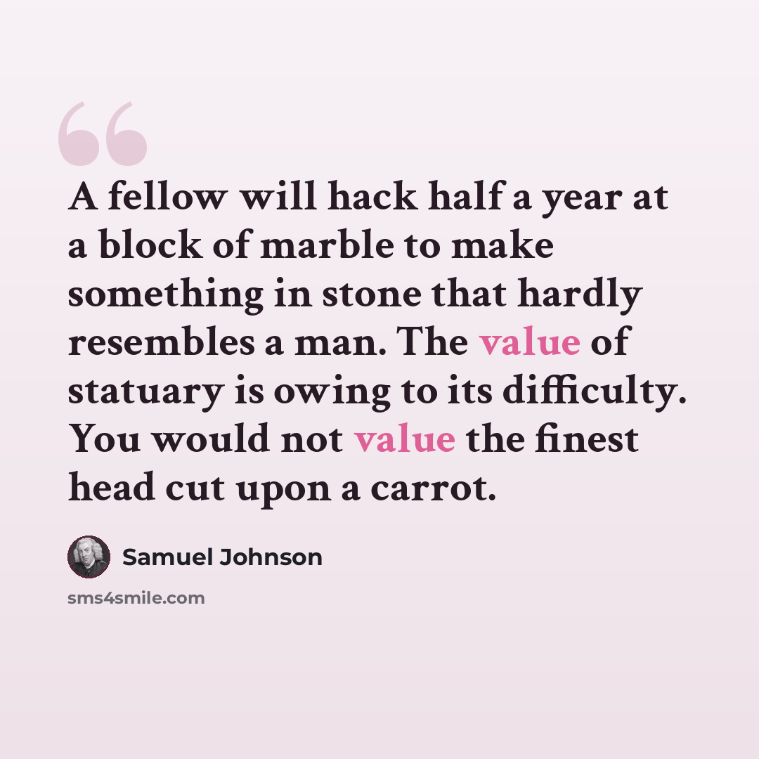 “A fellow will hack half a year at a block of marble to make something in stone that hardly resembles a man. The value of statuary is owing to its difficulty. You would not value the finest head cut upon a carrot.” quote by Samuel Johnson