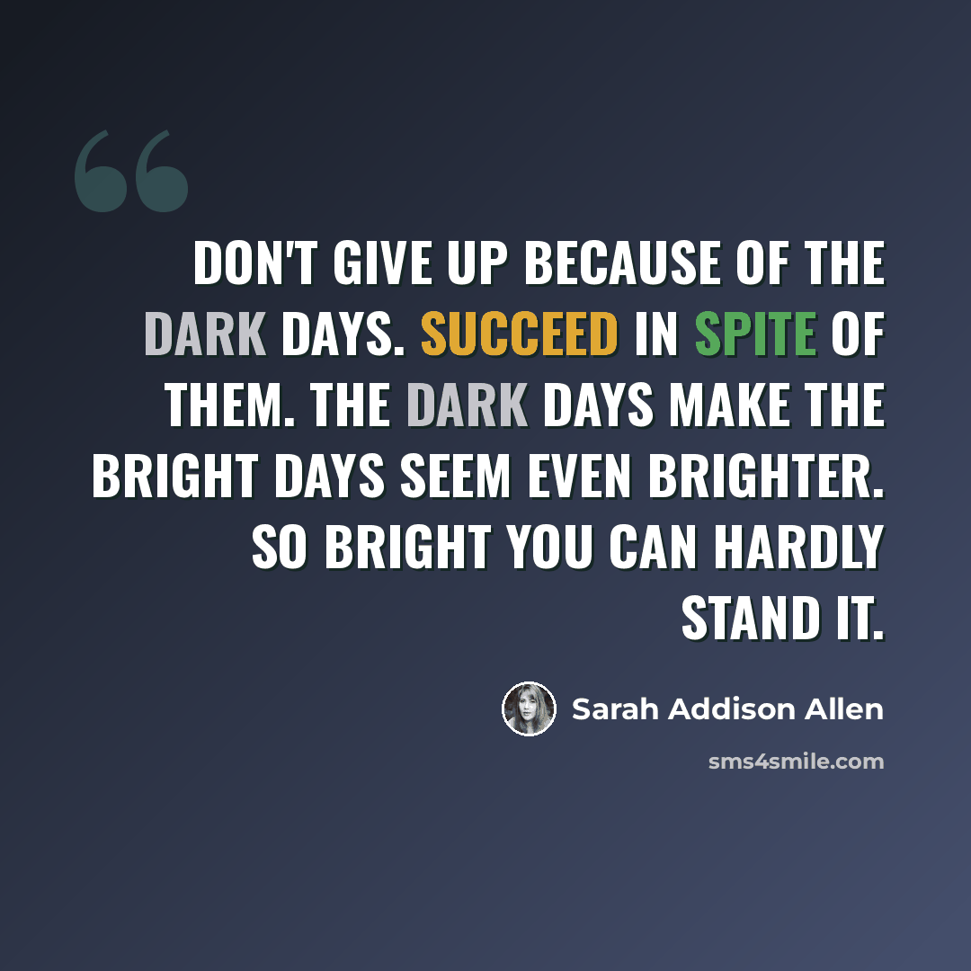 “Don't give up because of the dark days. Succeed in spite of them. The dark days make the bright days seem even brighter. So bright you can hardly stand it.” quote by Sarah Addison Allen