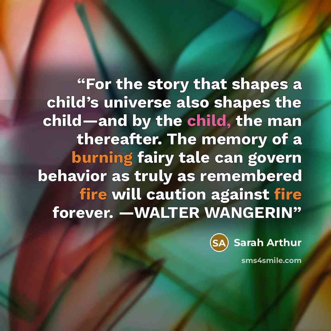 “For the story that shapes a child’s universe also shapes the child—and by the child, the man thereafter. The memory of a burning fairy tale can govern behavior as truly as remembered fire will caution against fire forever. —WALTER WANGERIN” quote by Sarah Arthur