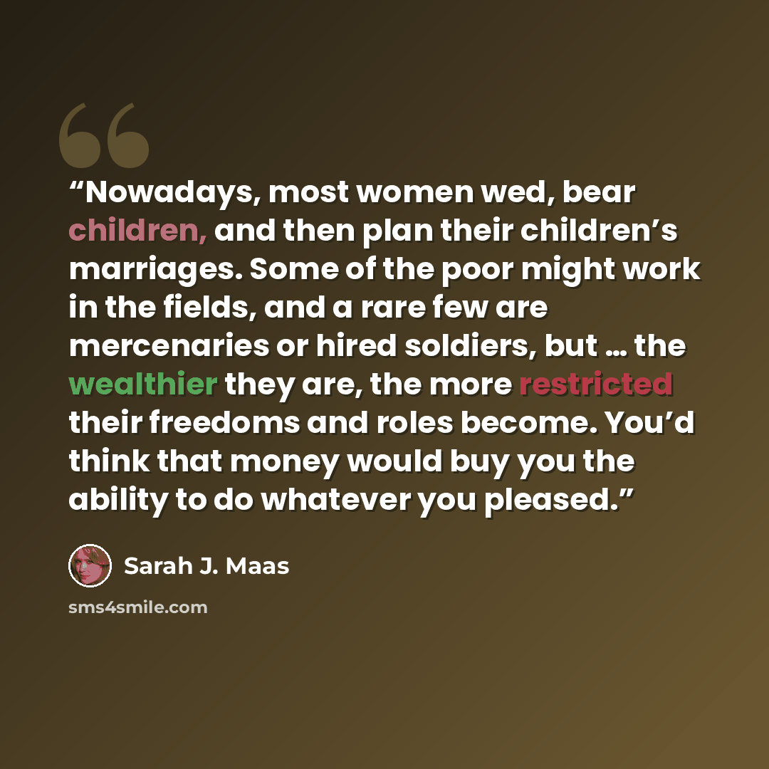 “Nowadays, most women wed, bear children, and then plan their children’s marriages. Some of the poor might work in the fields, and a rare few are mercenaries or hired soldiers, but … the wealthier they are, the more restricted their freedoms and roles become. You’d think that money would buy you…” quote by Sarah J. Maas