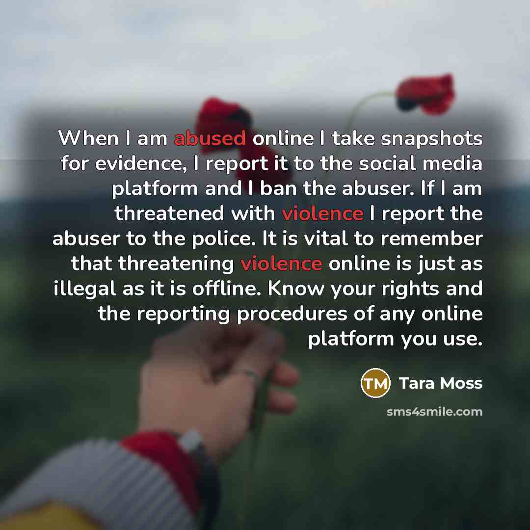 “When I am abused online I take snapshots for evidence, I report it to the social media platform and I ban the abuser. If I am threatened with violence I report the abuser to the police. It is vital to remember that threatening violence online is just as illegal as it is offline. Know your rights…” quote by Tara Moss