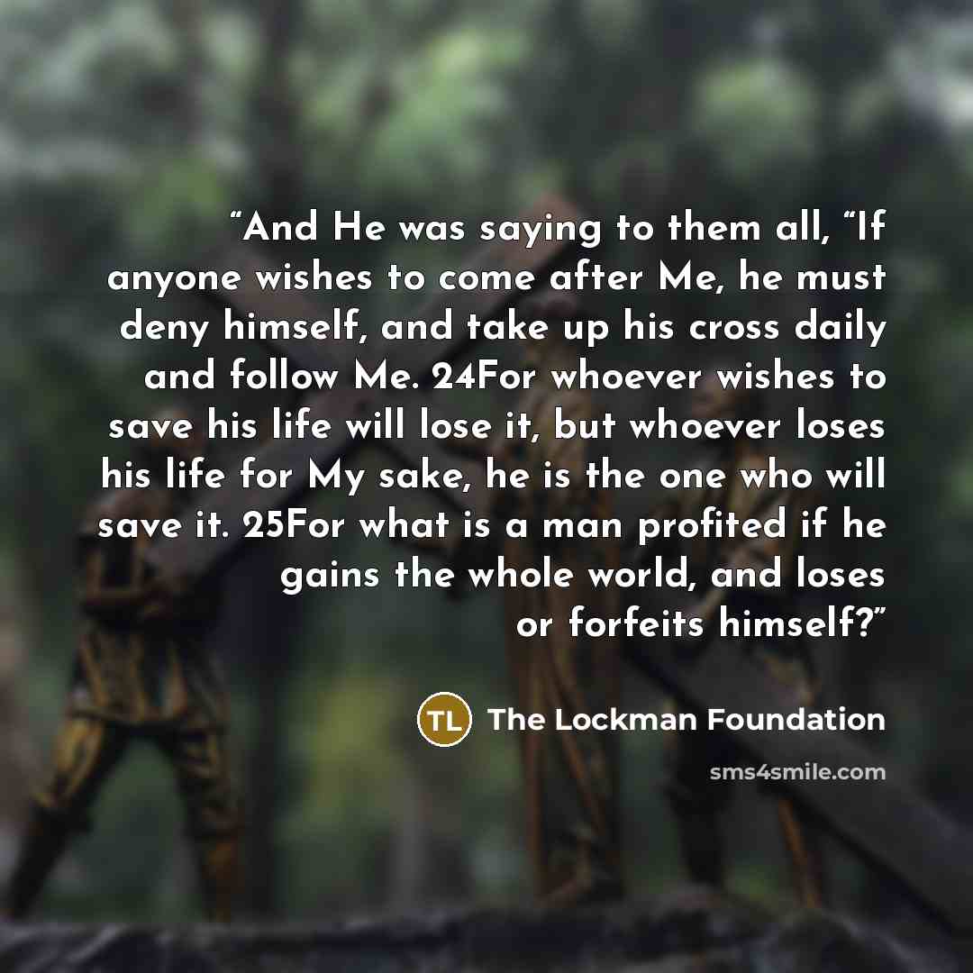 “And He was saying to them all, “If anyone wishes to come after Me, he must deny himself, and take up his cross daily and follow Me. 24For whoever wishes to save his life will lose it, but whoever loses his life for My sake, he is the one who will save it. 25For what is a man profited if he gains…” quote by The Lockman Foundation