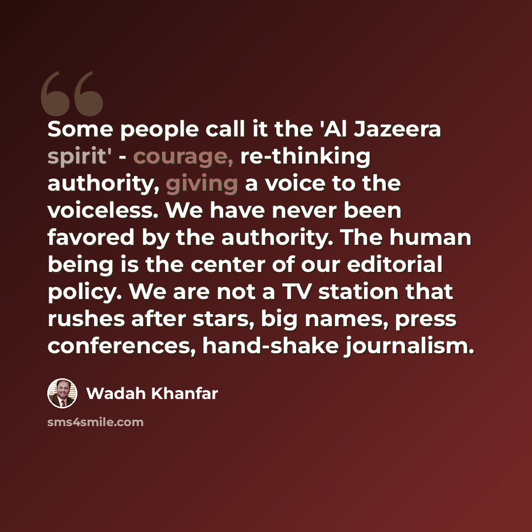 “Some people call it the 'Al Jazeera spirit' - courage, re-thinking authority, giving a voice to the voiceless. We have never been favored by the authority. The human being is the center of our editorial policy. We are not a TV station that rushes after stars, big names, press conferences…” quote by Wadah Khanfar