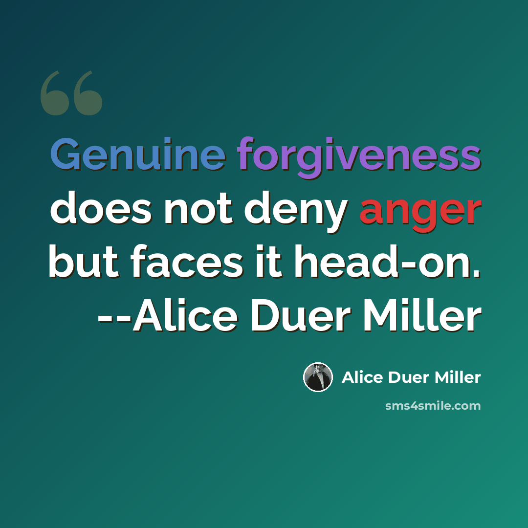 “Genuine forgiveness does not deny anger but faces it head-on. --Alice Duer Miller” quote by Alice Duer Miller