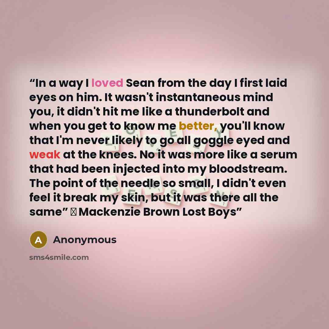 “In a way I loved Sean from the day I first laid eyes on him. It wasn't instantaneous mind you, it didn't hit me like a thunderbolt and when you get to know me better, you'll know that I'm never likely to go all goggle eyed and weak at the knees. No it was more like a serum that had been injected…” quote by Anonymous