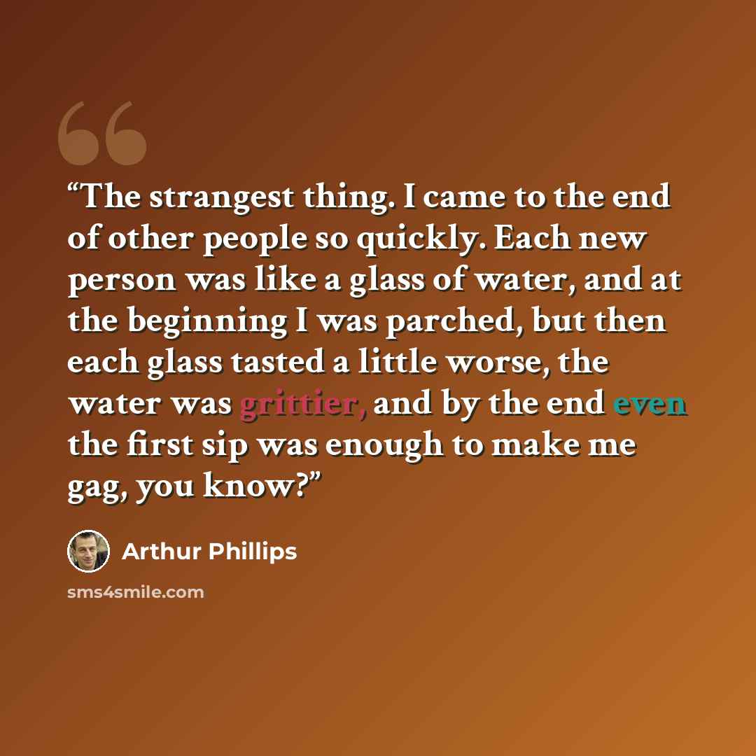 “The strangest thing. I came to the end of other people so quickly. Each new person was like a glass of water, and at the beginning I was parched, but then each glass tasted a little worse, the water was grittier, and by the end even the first sip was enough to make me gag, you know?” quote by Arthur Phillips