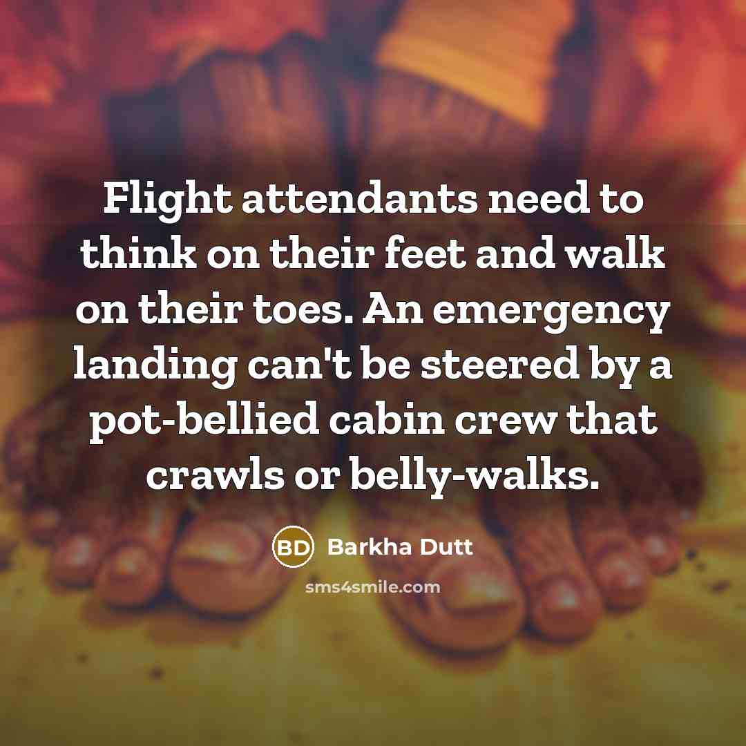 “Flight attendants need to think on their feet and walk on their toes. An emergency landing can't be steered by a pot-bellied cabin crew that crawls or belly-walks.” quote by Barkha Dutt