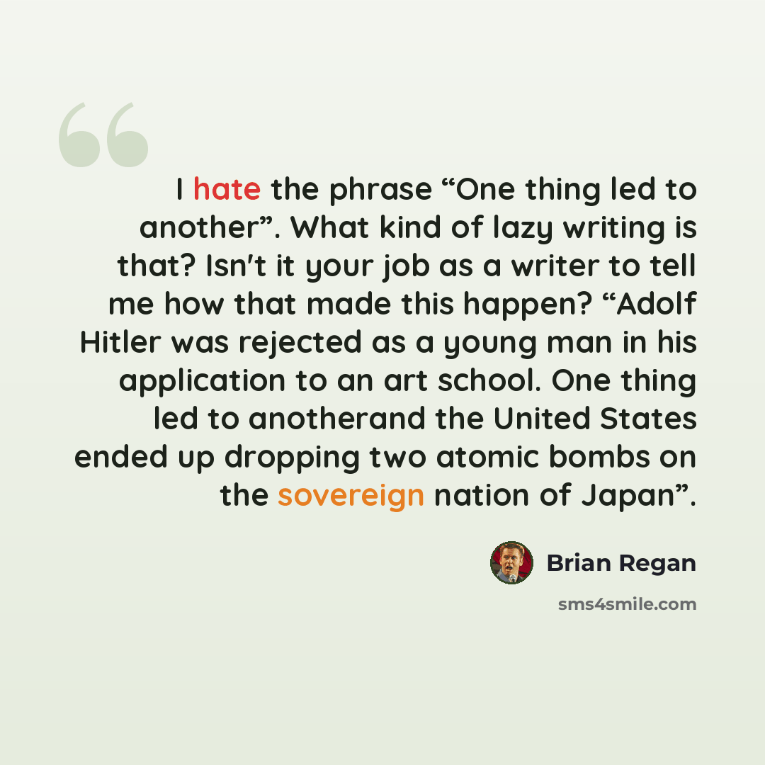 “I hate the phrase “One thing led to another”. What kind of lazy writing is that? Isn't it your job as a writer to tell me how that made this happen? “Adolf Hitler was rejected as a young man in his application to an art school. One thing led to anotherand the United States ended up dropping two…” quote by Brian Regan