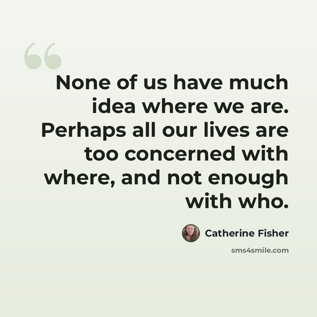 “None of us have much idea where we are. Perhaps all our lives are too concerned with where, and not enough with who.” quote by Catherine Fisher