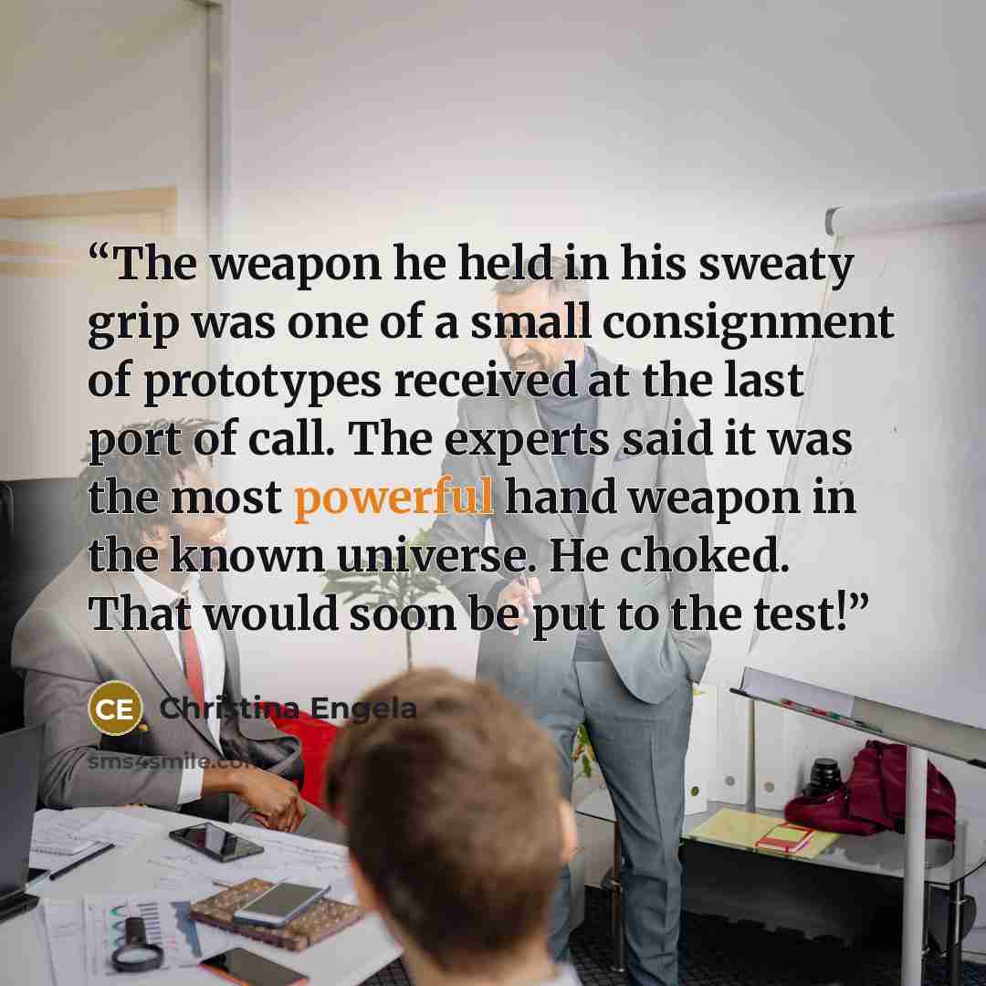 “The weapon he held in his sweaty grip was one of a small consignment of prototypes received at the last port of call. The experts said it was the most powerful hand weapon in the known universe. He choked. That would soon be put to the test!” quote by Christina Engela
