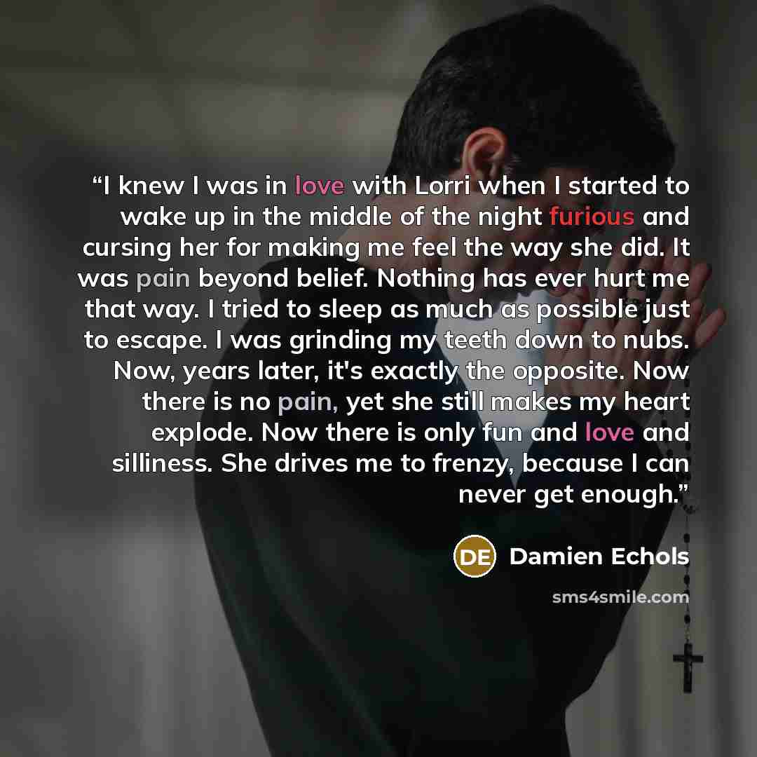 “I knew I was in love with Lorri when I started to wake up in the middle of the night furious and cursing her for making me feel the way she did. It was pain beyond belief. Nothing has ever hurt me that way. I tried to sleep as much as possible just to escape. I was grinding my teeth down to nubs…” quote by Damien Echols