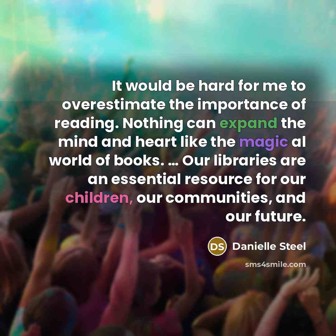 “It would be hard for me to overestimate the importance of reading. Nothing can expand the mind and heart like the magic al world of books. … Our libraries are an essential resource for our children, our communities, and our future.” quote by Danielle Steel
