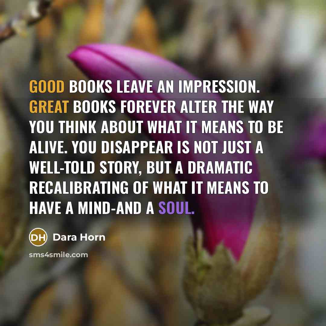 “Good books leave an impression. Great books forever alter the way you think about what it means to be alive. You Disappear is not just a well-told story, but a dramatic recalibrating of what it means to have a mind-and a soul.” quote by Dara Horn
