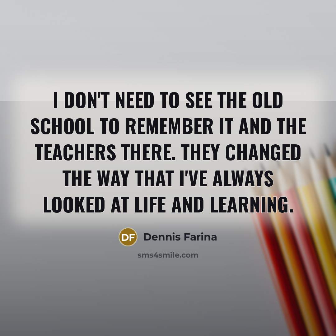 “I don't need to see the old school to remember it and the teachers there. They changed the way that I've always looked at life and learning.” quote by Dennis Farina