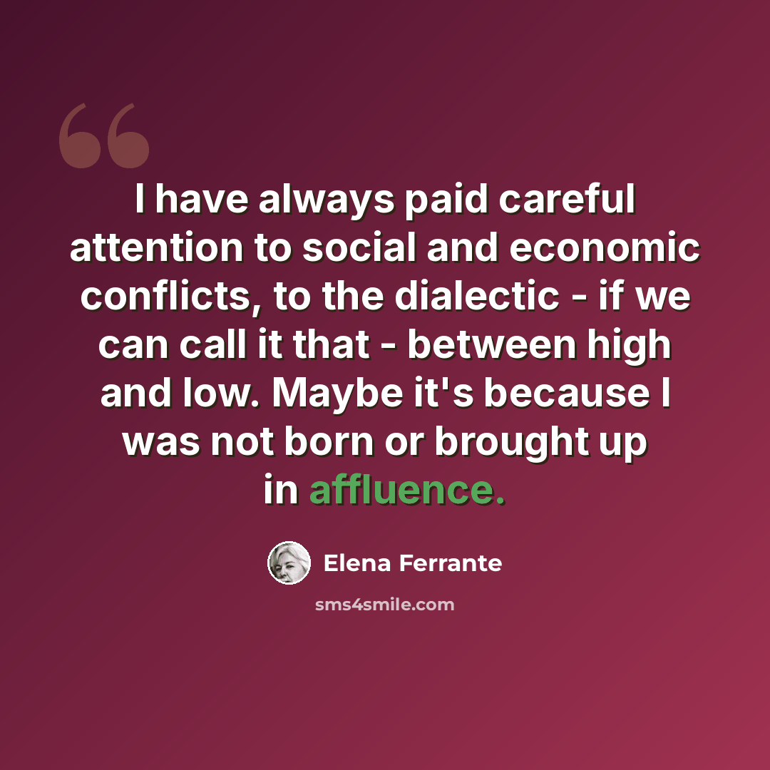 “I have always paid careful attention to social and economic conflicts, to the dialectic - if we can call it that - between high and low. Maybe it's because I was not born or brought up in affluence.” quote by Elena Ferrante