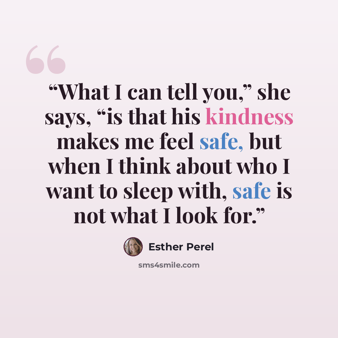 “What I can tell you,” she says, “is that his kindness makes me feel safe, but when I think about who I want to sleep with, safe is not what I look for.” quote by Esther Perel