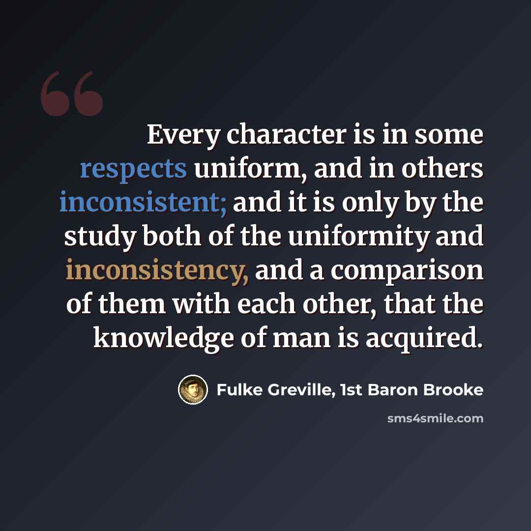 “Every character is in some respects uniform, and in others inconsistent; and it is only by the study both of the uniformity and inconsistency, and a comparison of them with each other, that the knowledge of man is acquired.” quote by Fulke Greville, 1st Baron Brooke
