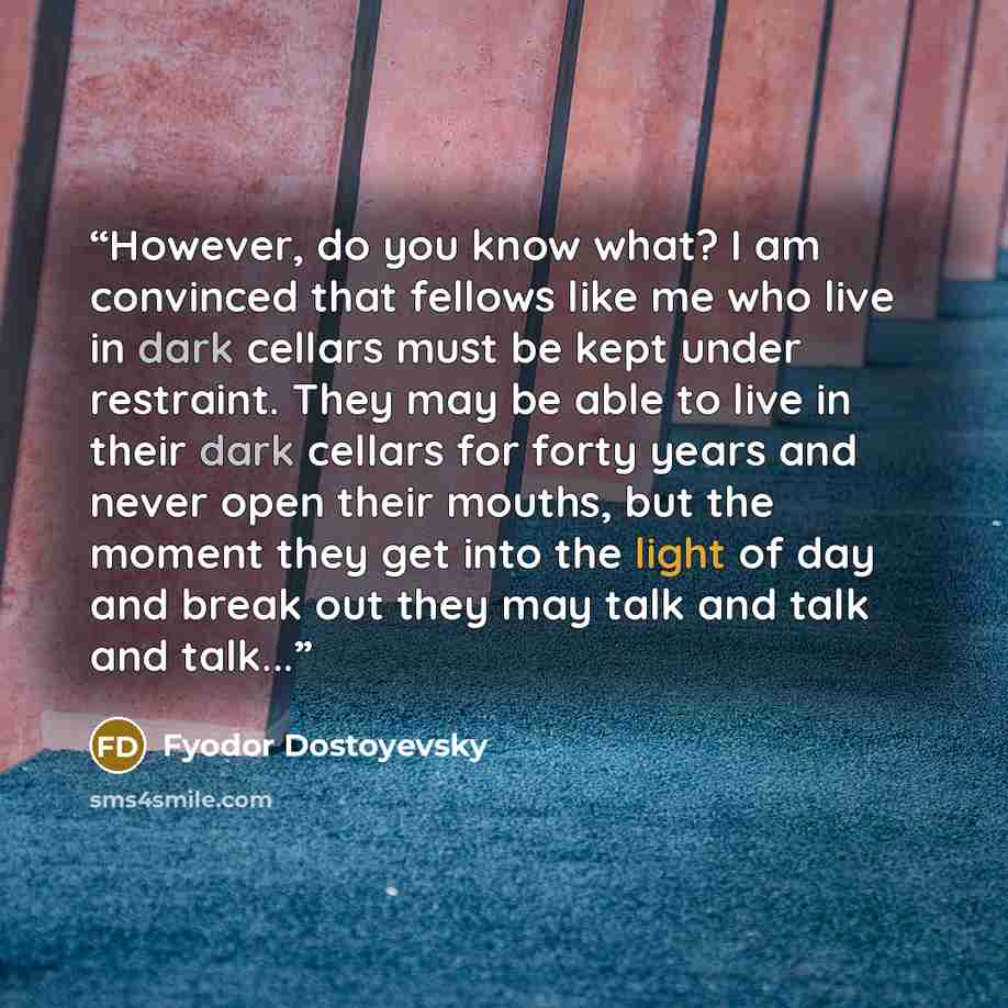 “However, do you know what? I am convinced that fellows like me who live in dark cellars must be kept under restraint. They may be able to live in their dark cellars for forty years and never open their mouths, but the moment they get into the light of day and break out they may talk and talk and…” quote by Fyodor Dostoyevsky