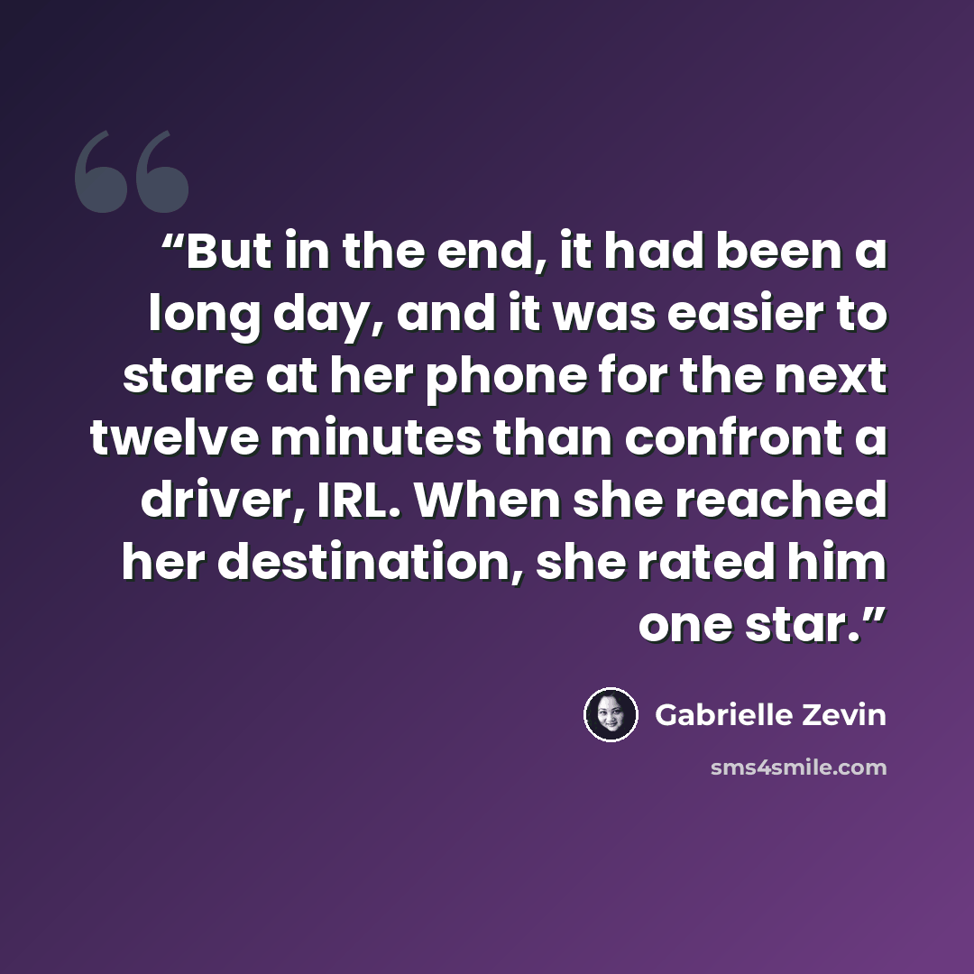 “But in the end, it had been a long day, and it was easier to stare at her phone for the next twelve minutes than confront a driver, IRL. When she reached her destination, she rated him one star.” quote by Gabrielle Zevin
