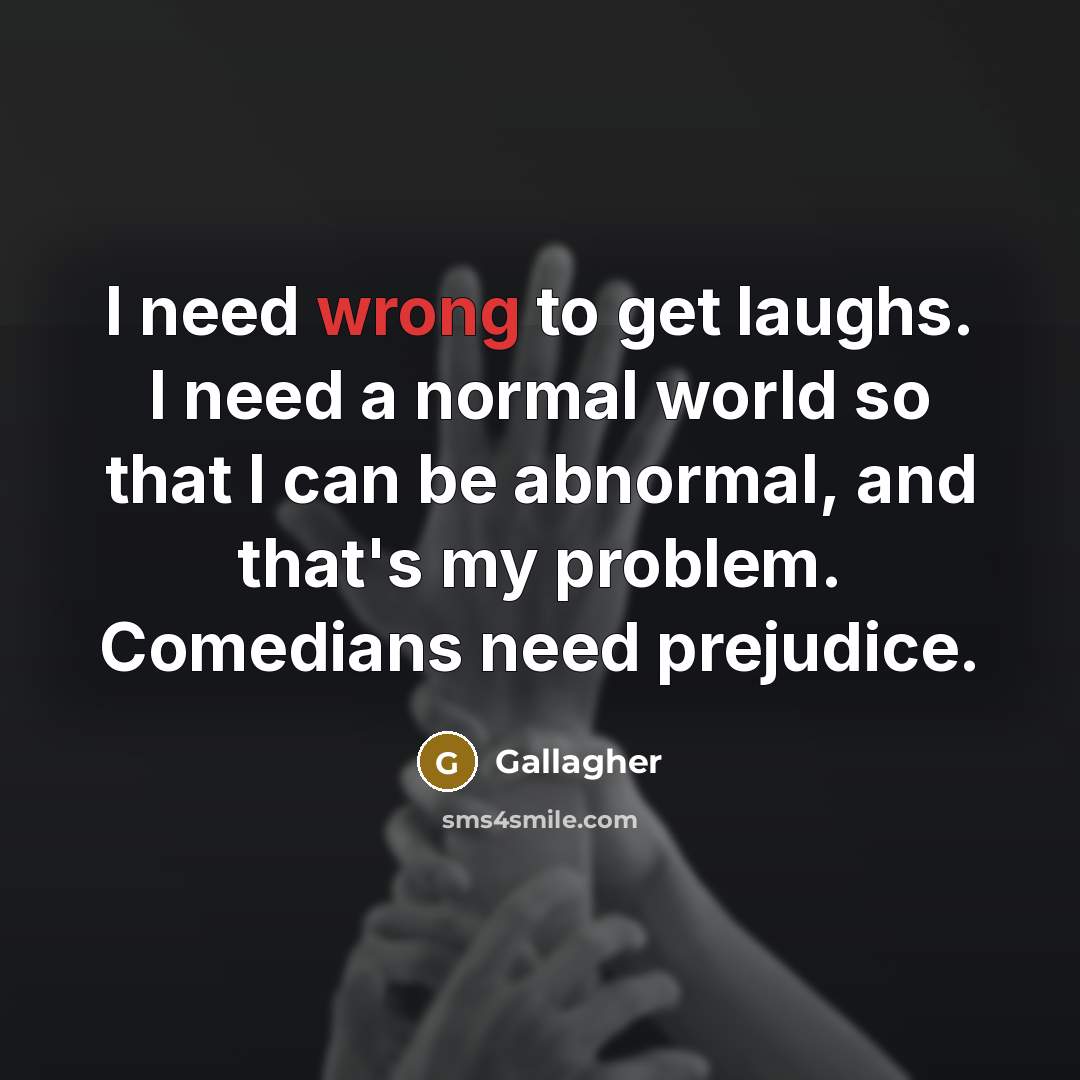 “I need wrong to get laughs. I need a normal world so that I can be abnormal, and that's my problem. Comedians need prejudice.” quote by Gallagher