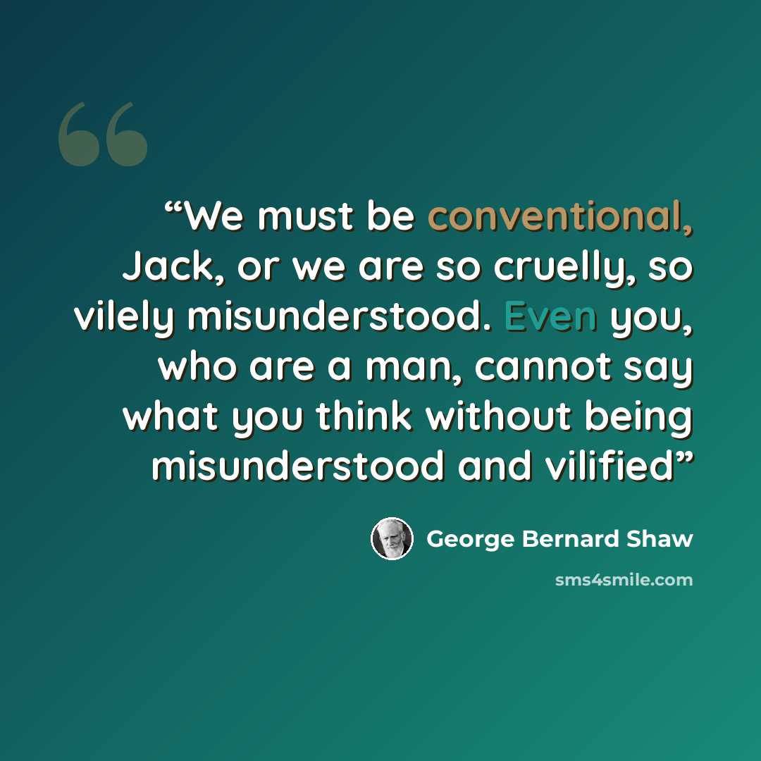“We must be conventional, Jack, or we are so cruelly, so vilely misunderstood. Even you, who are a man, cannot say what you think without being misunderstood and vilified” quote by George Bernard Shaw