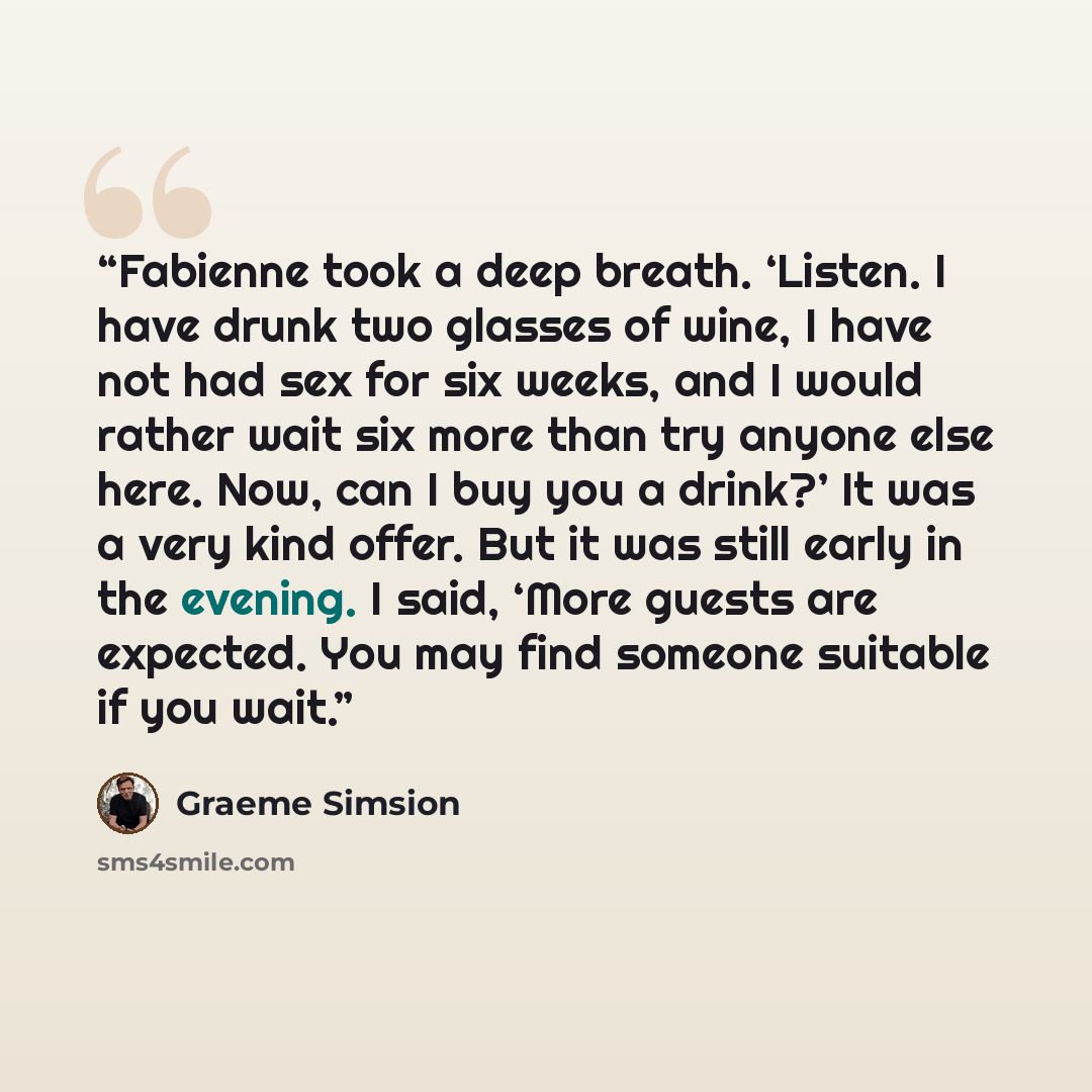 “Fabienne took a deep breath. ‘Listen. I have drunk two glasses of wine, I have not had sex for six weeks, and I would rather wait six more than try anyone else here. Now, can I buy you a drink?’ It was a very kind offer. But it was still early in the evening. I said, ‘More guests are expected. You…” quote by Graeme Simsion