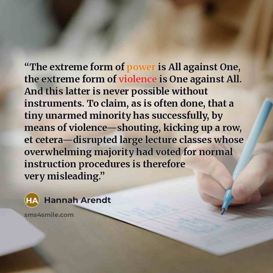 “The extreme form of power is All against One, the extreme form of violence is One against All. And this latter is never possible without instruments. To claim, as is often done, that a tiny unarmed minority has successfully, by means of violence—shouting, kicking up a row, et cetera—disrupted…” quote by Hannah Arendt