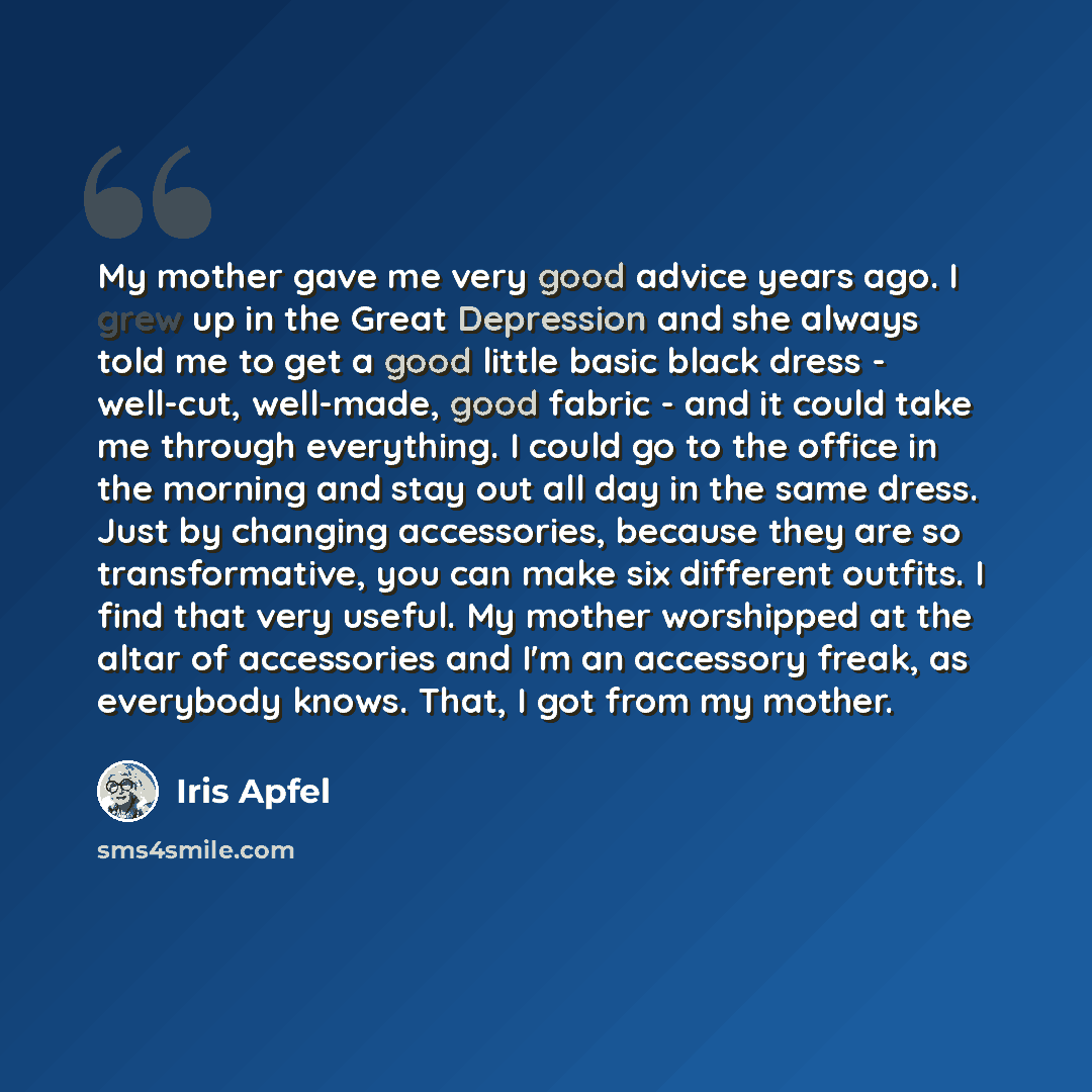 “My mother gave me very good advice years ago. I grew up in the Great Depression and she always told me to get a good little basic black dress - well-cut, well-made, good fabric - and it could take me through everything. I could go to the office in the morning and stay out all day in the same…” quote by Iris Apfel