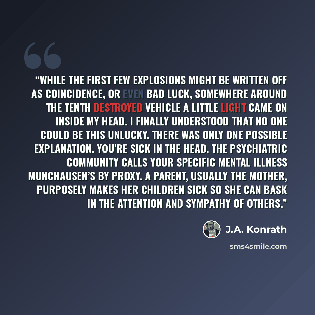 “While the first few explosions might be written off as coincidence, or even bad luck, somewhere around the tenth destroyed vehicle a little light came on inside my head. I finally understood that no one could be this unlucky. There was only one possible explanation. You’re sick in the head. The…” quote by J.A. Konrath