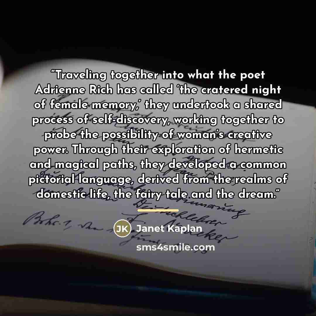 “Traveling together into what the poet Adrienne Rich has called ‘the cratered night of female memory,’ they undertook a shared process of self-discovery, working together to probe the possibility of woman’s creative power. Through their exploration of hermetic and magical paths, they developed a…” quote by Janet Kaplan