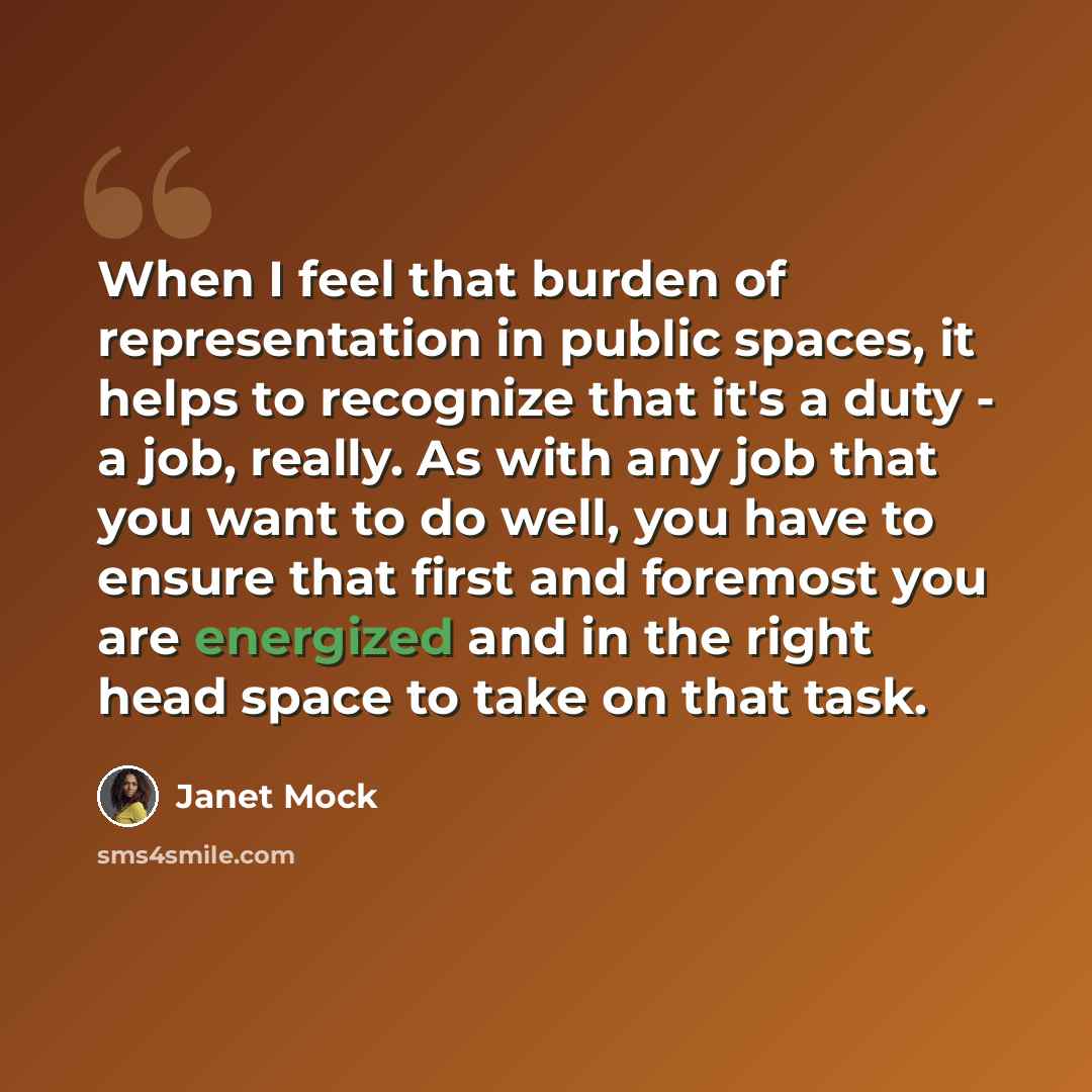 “When I feel that burden of representation in public spaces, it helps to recognize that it's a duty - a job, really. As with any job that you want to do well, you have to ensure that first and foremost you are energized and in the right head space to take on that task.” quote by Janet Mock
