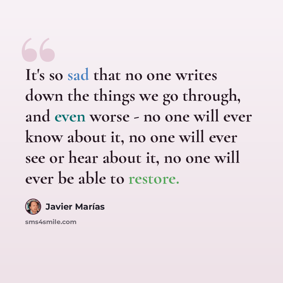 “It's so sad that no one writes down the things we go through, and even worse - no one will ever know about it, no one will ever see or hear about it, no one will ever be able to restore.” quote by Javier Marías