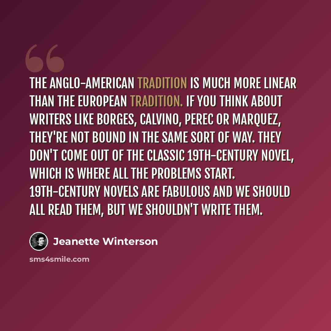 “The Anglo-American tradition is much more linear than the European tradition. If you think about writers like Borges, Calvino, Perec or Marquez, they're not bound in the same sort of way. They don't come out of the classic 19th-century novel, which is where all the problems start. 19th-century…” quote by Jeanette Winterson