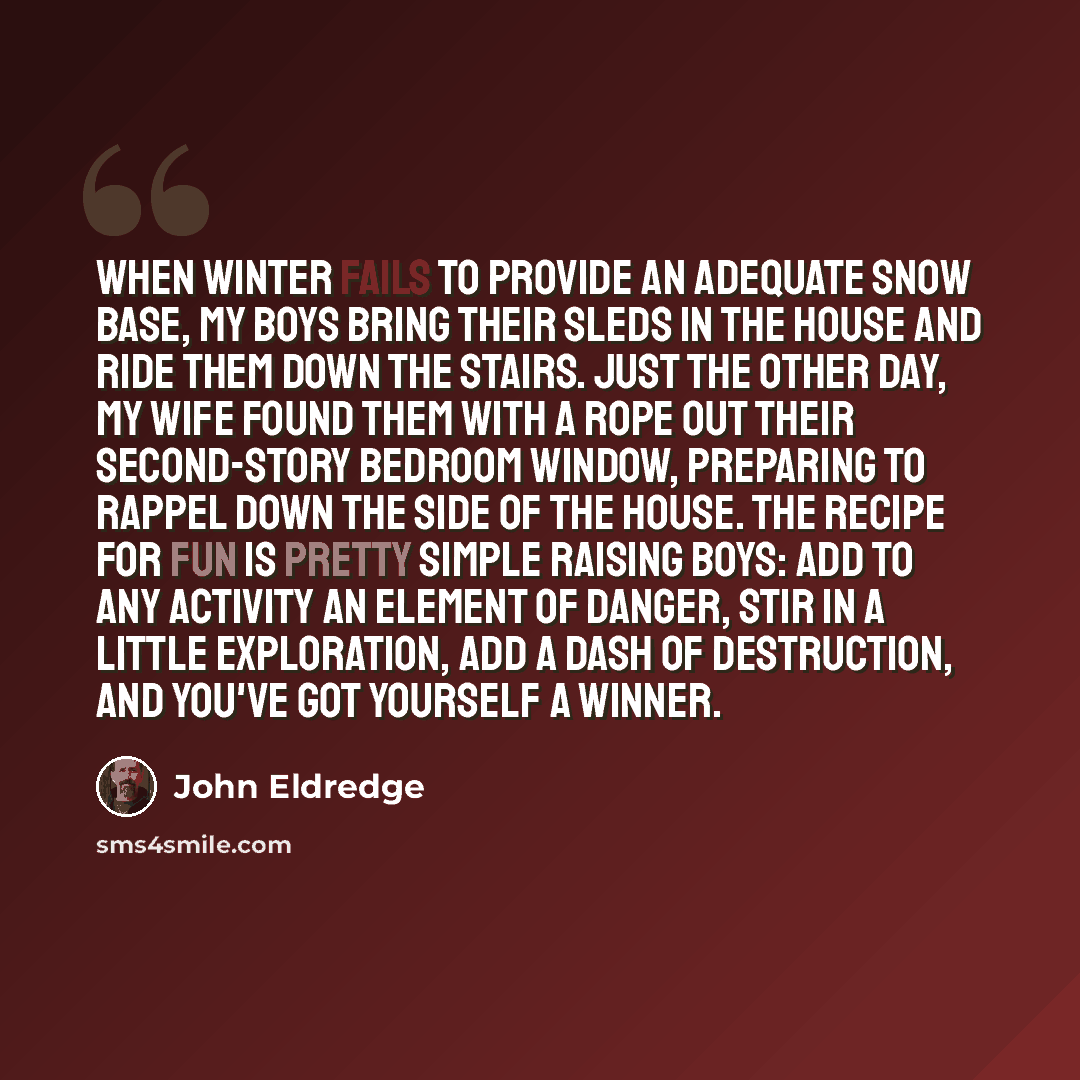 “When winter fails to provide an adequate snow base, my boys bring their sleds in the house and ride them down the stairs. Just the other day, my wife found them with a rope out their second-story bedroom window, preparing to rappel down the side of the house. The recipe for fun is pretty simple…” quote by John Eldredge